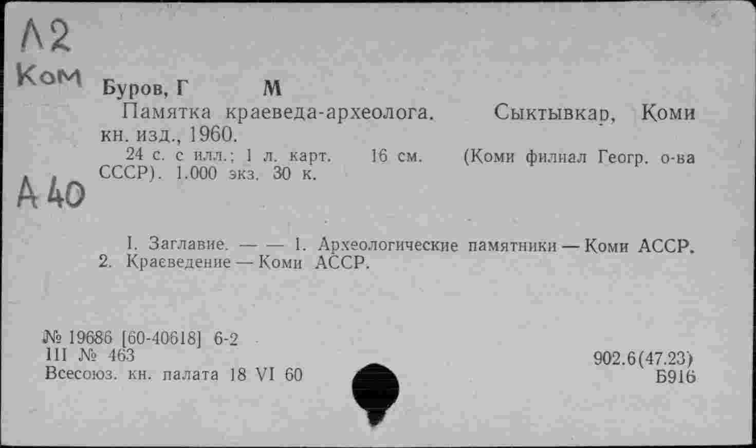 ﻿Л2
Ком
А 40
Буров, Г М
Памятка краеведа-археолога.
кн. изд., 1960.
24 с. с илл.; 1 л. карт. 16 см. (Коми филиал Геогр. о-ва СССР). 1.000 экз. 30 к.
Сыктывкар, Коми
1. Заглавие. ■---1. Археологические памятники — Коми АССР.
2. Краеведение — Коми АССР.
№ 19686 [60-40618] 6-2
III № 463
Всесоюз. кн. палата 18 VI 60
902.6(47.23)
Б916